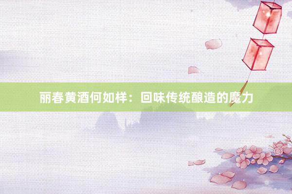 丽春黄酒何如样：回味传统酿造的魔力