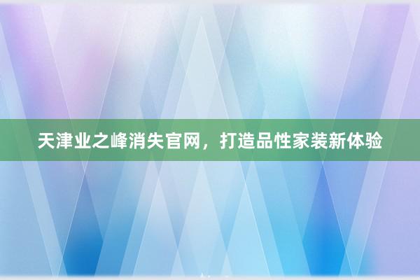 天津业之峰消失官网，打造品性家装新体验